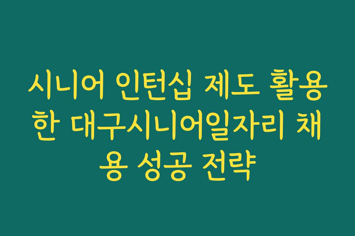 시니어 인턴십 제도 활용한 대구시니어일자리 채용 성공 전략