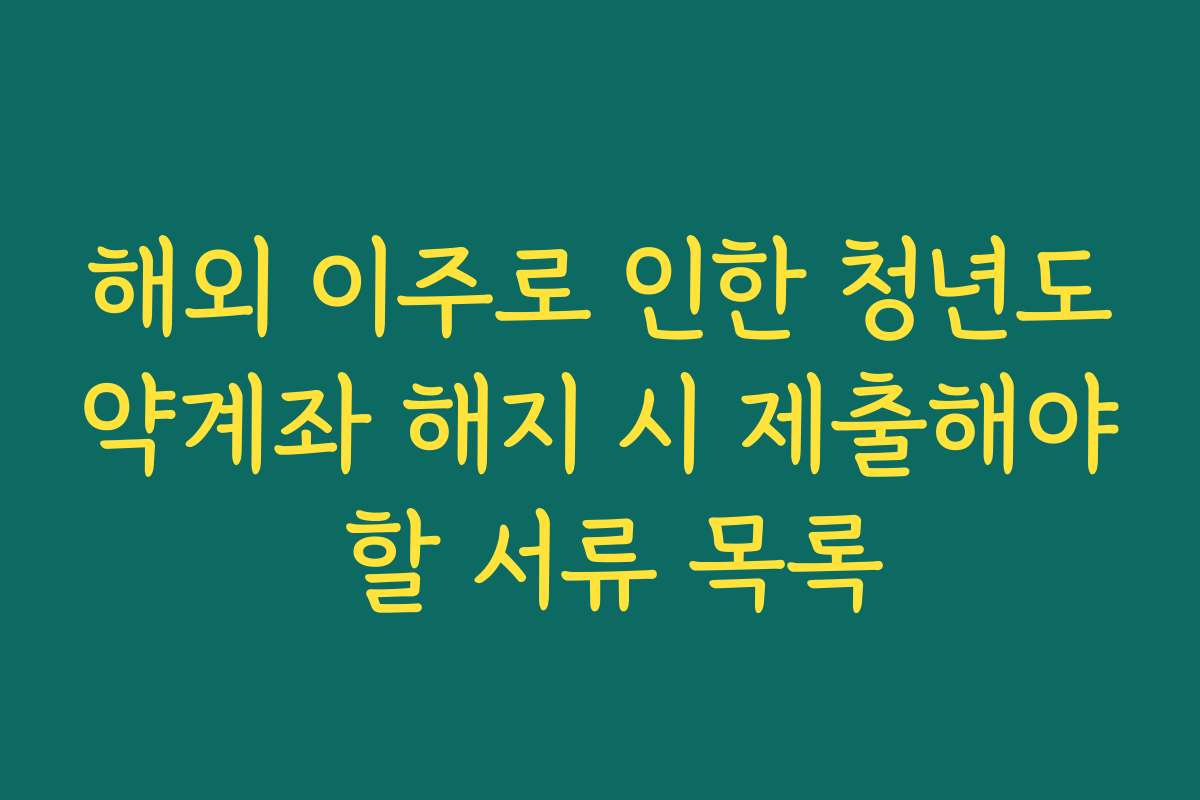 해외 이주로 인한 청년도약계좌 해지 시 제출해야 할 서류 목록
