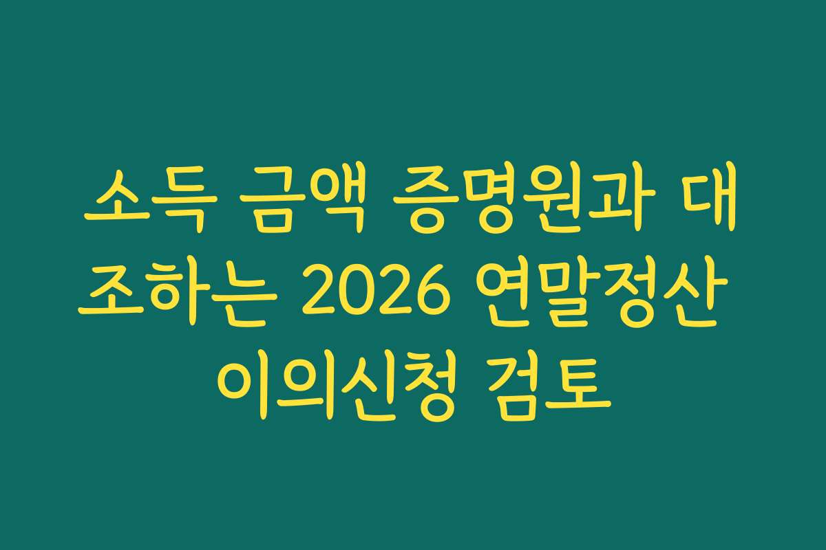 소득 금액 증명원과 대조하는 2026 연말정산 이의신청 검토