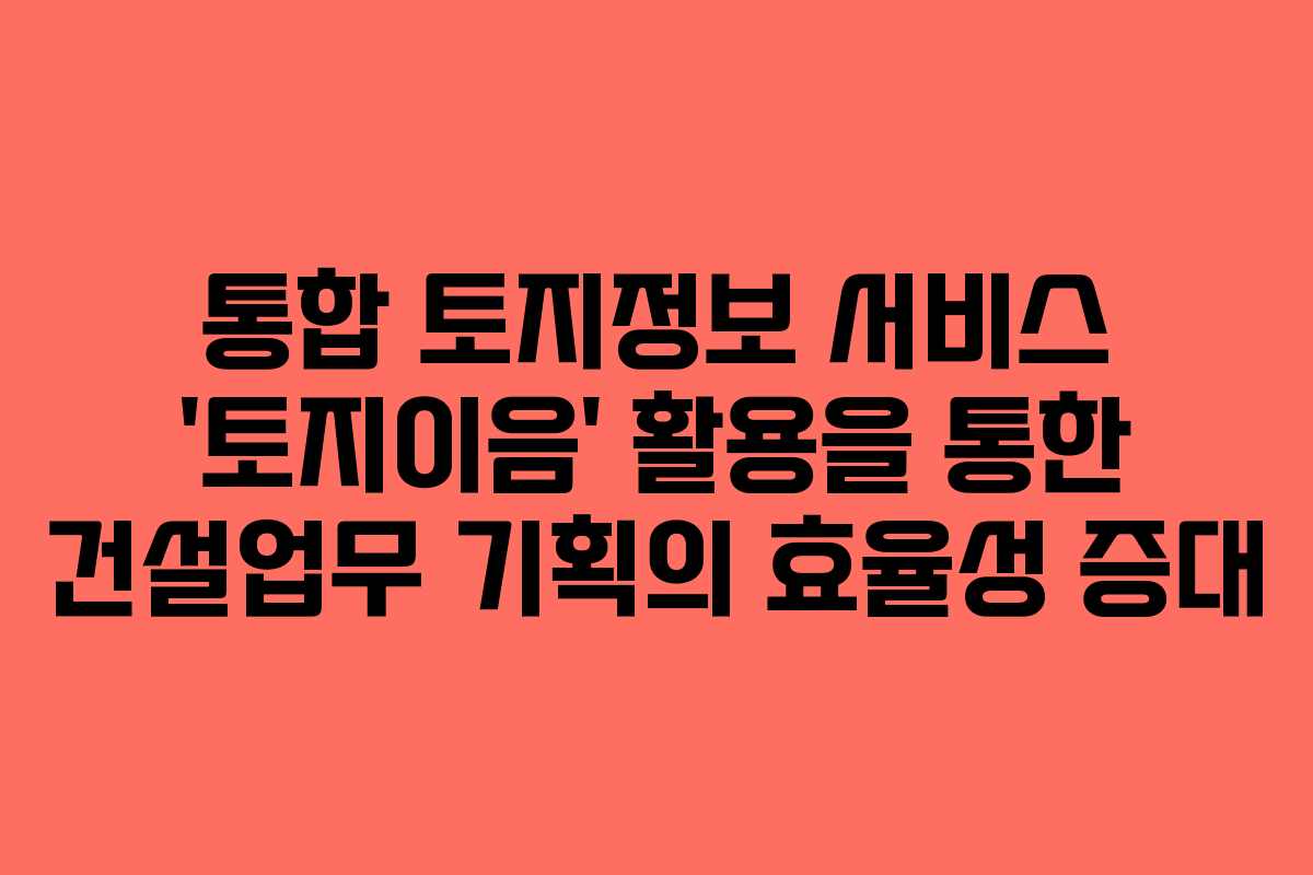 통합 토지정보 서비스 ‘토지이음’ 활용을 통한 건설업무 기획의 효율성 증대