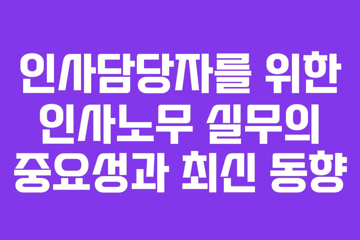 인사담당자를 위한 인사노무 실무의 중요성과 최신 동향