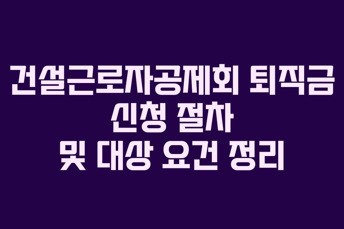 건설근로자공제회 퇴직금 신청 절차 및 대상 요건 정리