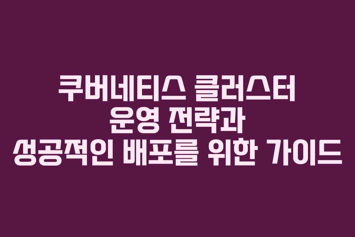 쿠버네티스 클러스터 운영 전략과 성공적인 배포를 위한 가이드