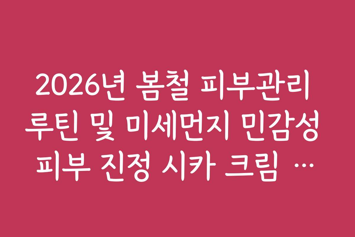 2026년 봄철 피부관리 루틴 및 미세먼지 민감성 피부 진정 시카 크림 활용