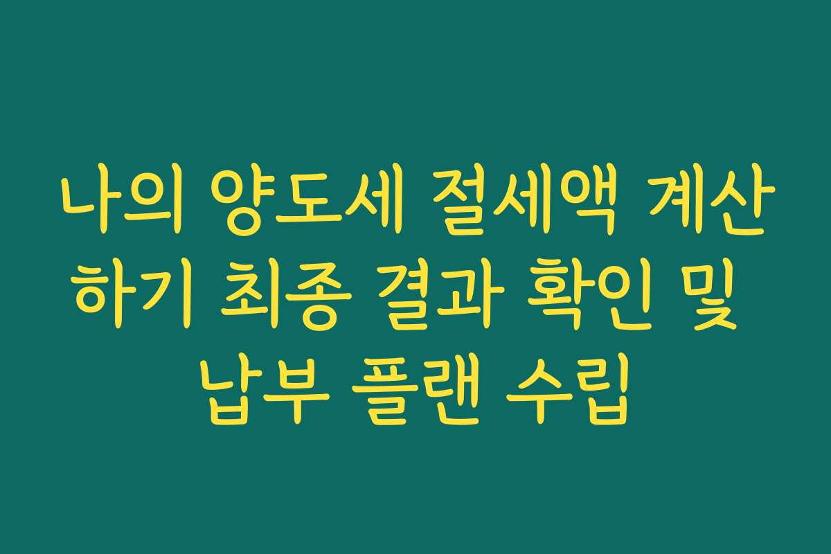나의 양도세 절세액 계산하기 최종 결과 확인 및 납부 플랜 수립