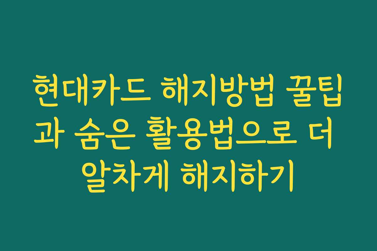 현대카드 해지방법 꿀팁과 숨은 활용법으로 더 알차게 해지하기
