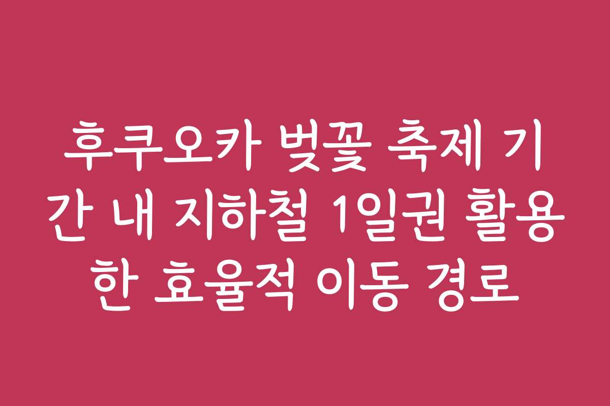 후쿠오카 벚꽃 축제 기간 내 지하철 1일권 활용한 효율적 이동 경로