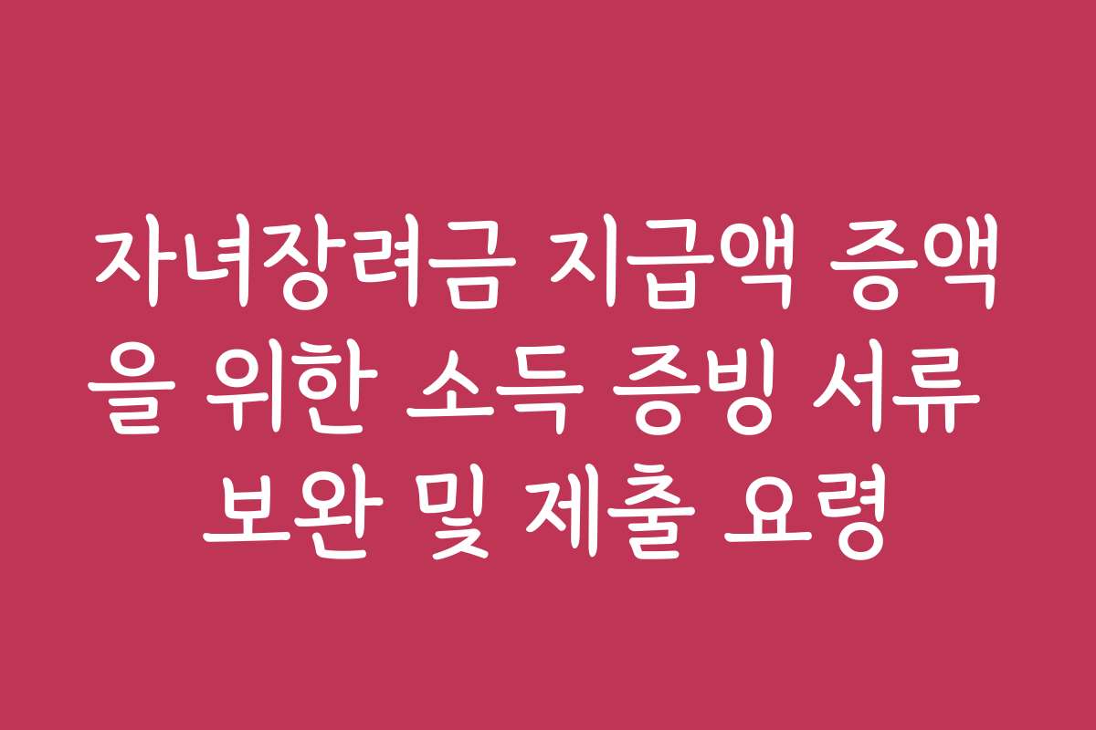 자녀장려금 지급액 증액을 위한 소득 증빙 서류 보완 및 제출 요령