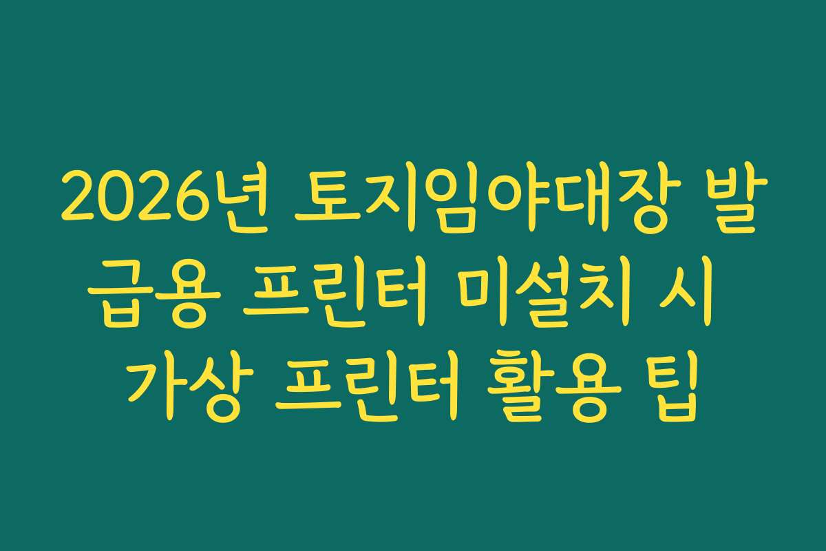 2026년 토지임야대장 발급용 프린터 미설치 시 가상 프린터 활용 팁