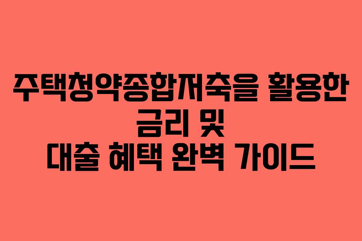 주택청약종합저축을 활용한 금리 및 대출 혜택 완벽 가이드