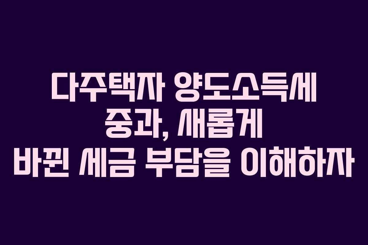 다주택자 양도소득세 중과, 새롭게 바뀐 세금 부담을 이해하자