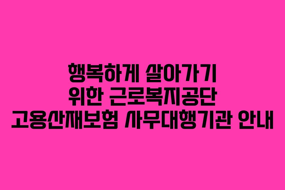 행복하게 살아가기 위한 근로복지공단 고용산재보험 사무대행기관 안내