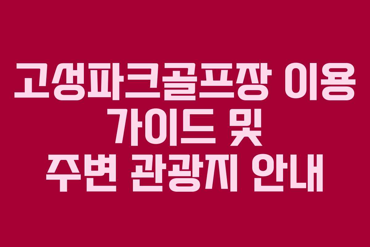 고성파크골프장 이용 가이드 및 주변 관광지 안내