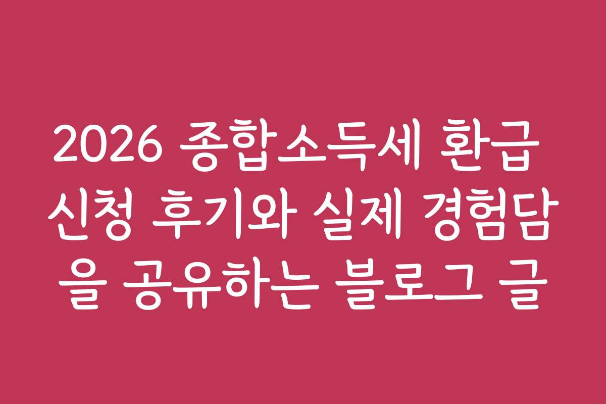 2026 종합소득세 환급 신청 후기와 실제 경험담을 공유하는 블로그 글