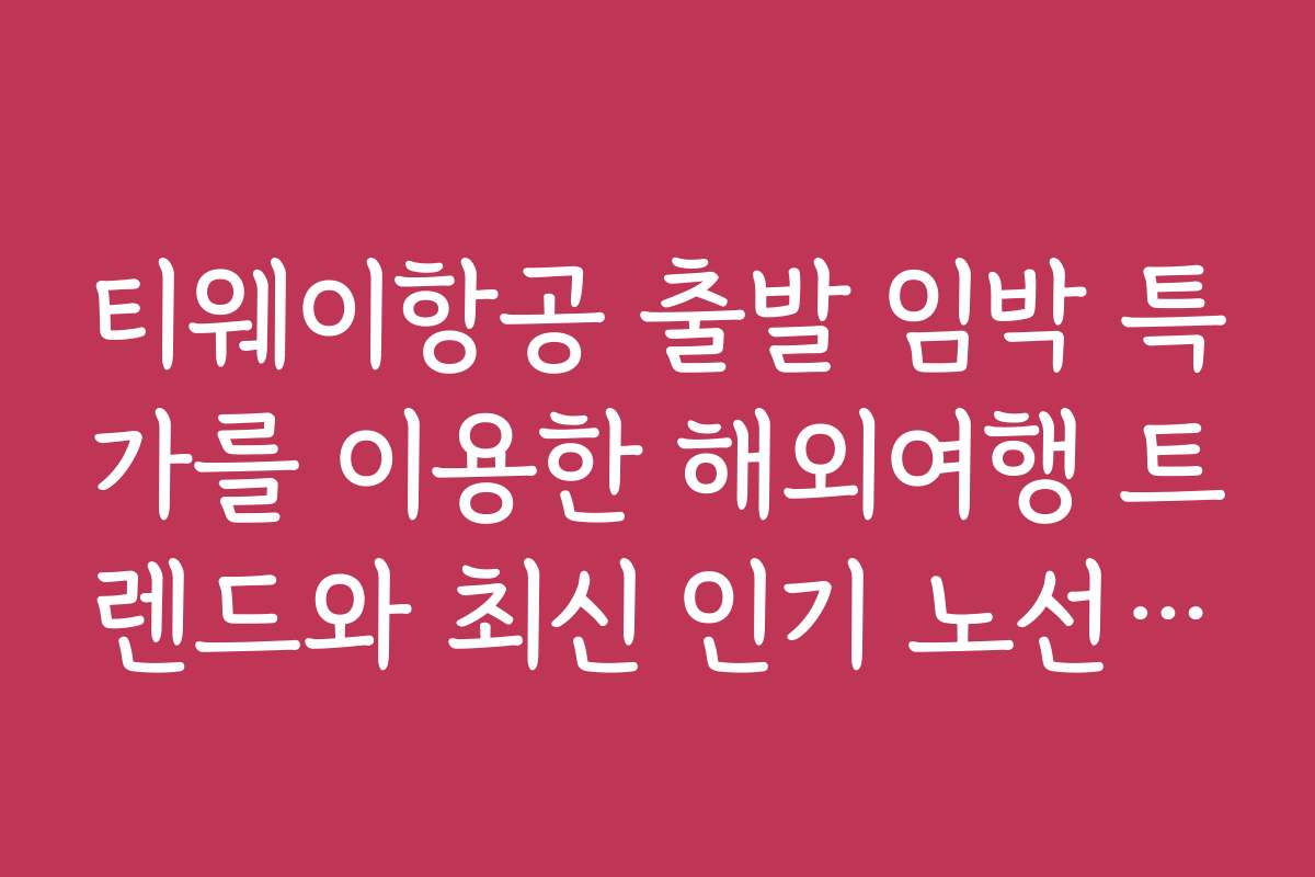 티웨이항공 출발 임박 특가를 이용한 해외여행 트렌드와 최신 인기 노선 분석