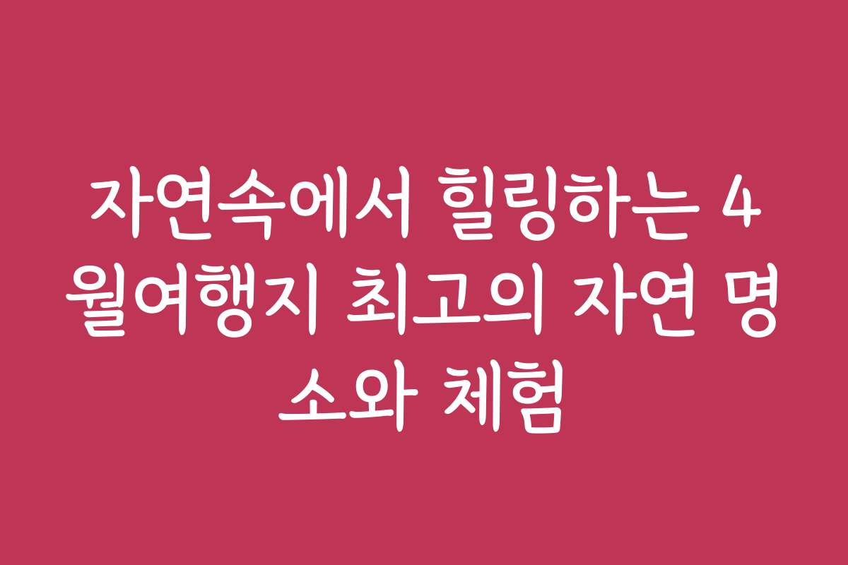 자연속에서 힐링하는 4월여행지 최고의 자연 명소와 체험
