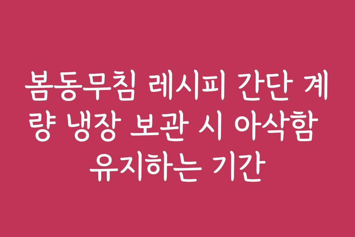 봄동무침 레시피 간단 계량 냉장 보관 시 아삭함 유지하는 기간