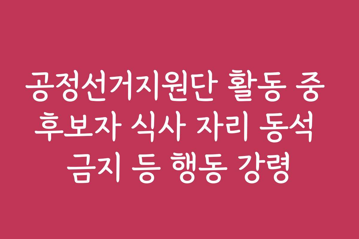공정선거지원단 활동 중 후보자 식사 자리 동석 금지 등 행동 강령