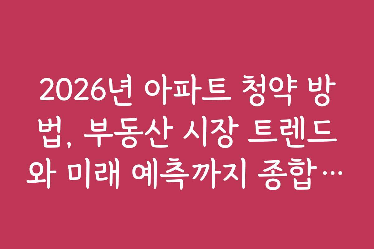 2026년 아파트 청약 방법, 부동산 시장 트렌드와 미래 예측까지 종합 정리