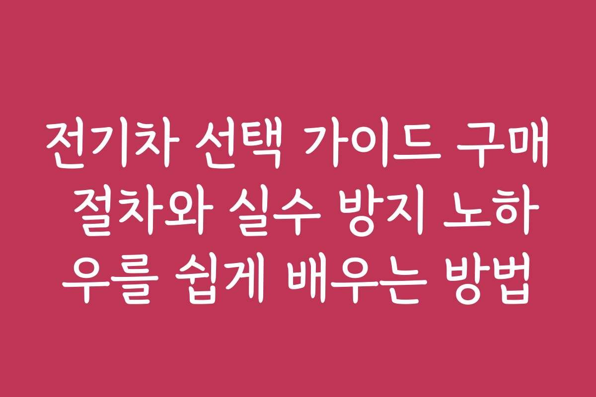 전기차 선택 가이드 구매 절차와 실수 방지 노하우를 쉽게 배우는 방법