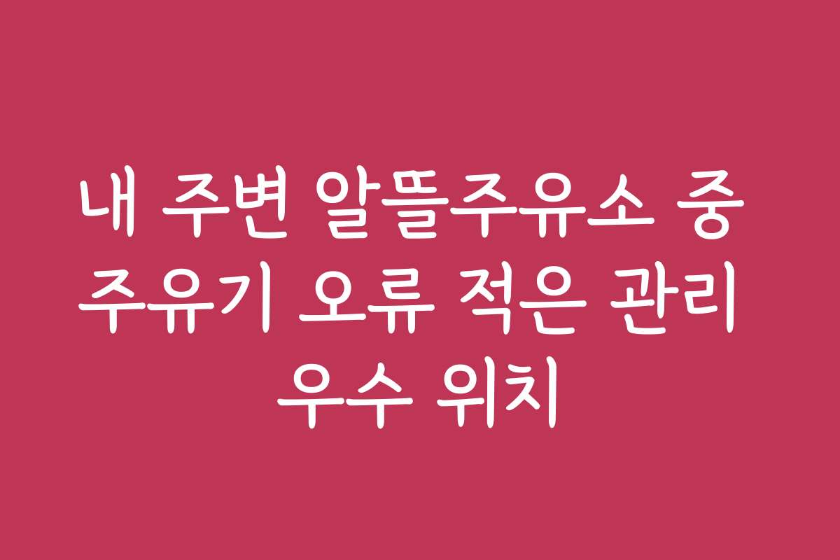 내 주변 알뜰주유소 중 주유기 오류 적은 관리 우수 위치