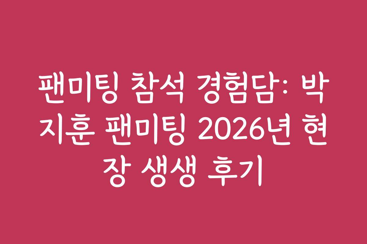 팬미팅 참석 경험담: 박지훈 팬미팅 2026년 현장 생생 후기