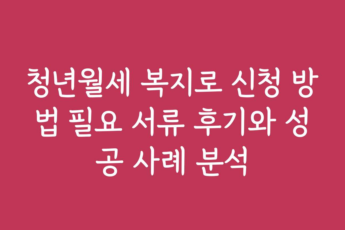 청년월세 복지로 신청 방법 필요 서류 후기와 성공 사례 분석
