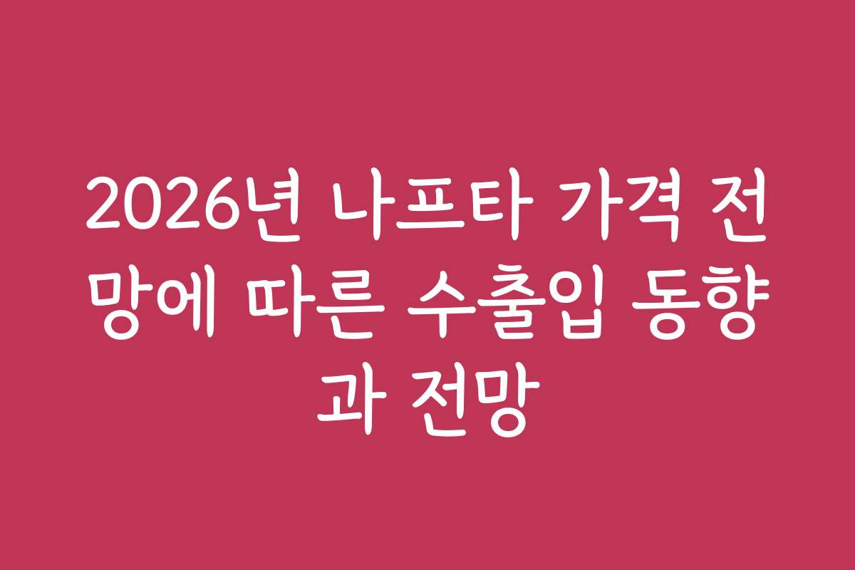 2026년 나프타 가격 전망에 따른 수출입 동향과 전망