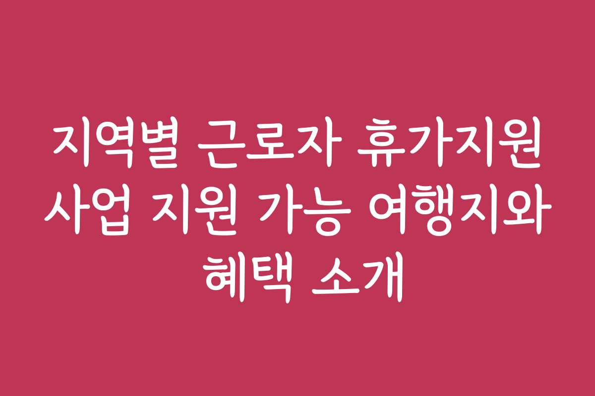 지역별 근로자 휴가지원사업 지원 가능 여행지와 혜택 소개