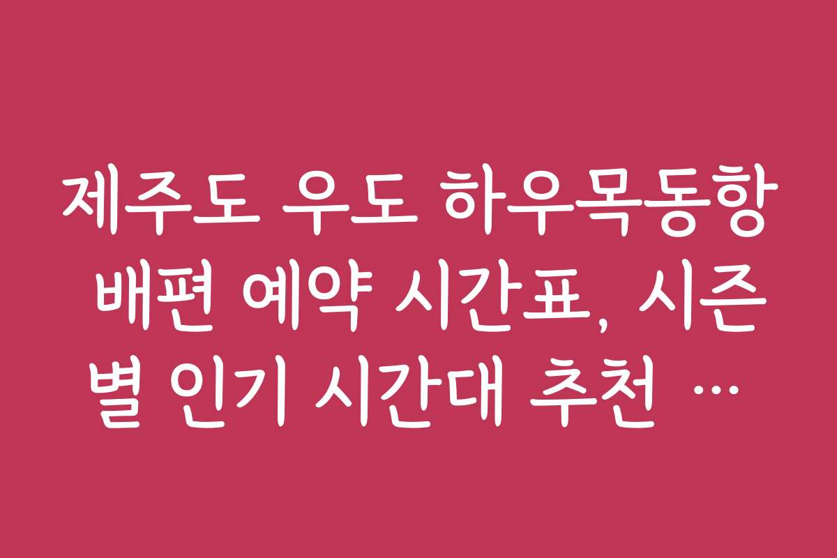 제주도 우도 하우목동항 배편 예약 시간표, 시즌별 인기 시간대 추천 정보