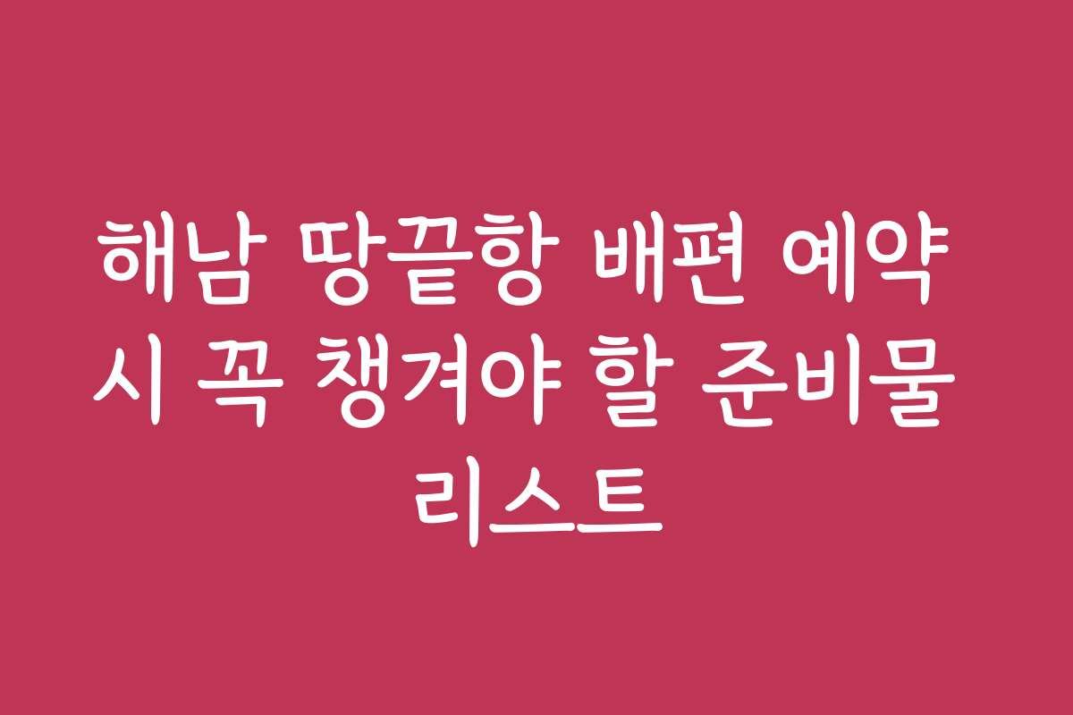 해남 땅끝항 배편 예약 시 꼭 챙겨야 할 준비물 리스트