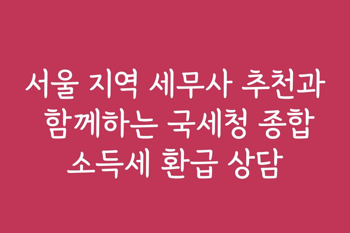 서울 지역 세무사 추천과 함께하는 국세청 종합소득세 환급 상담