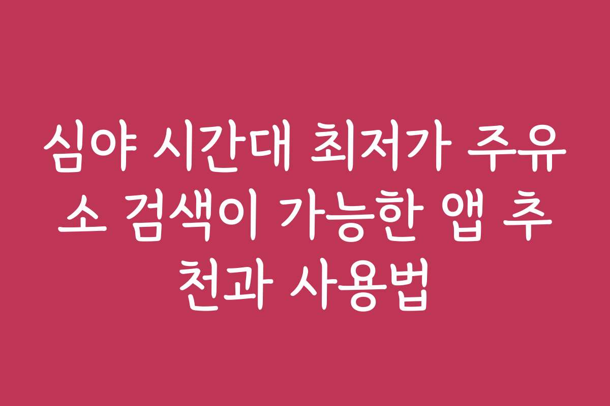 심야 시간대 최저가 주유소 검색이 가능한 앱 추천과 사용법