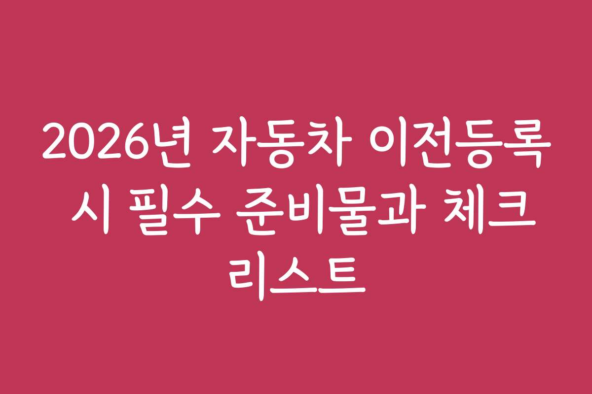 2026년 자동차 이전등록 시 필수 준비물과 체크리스트