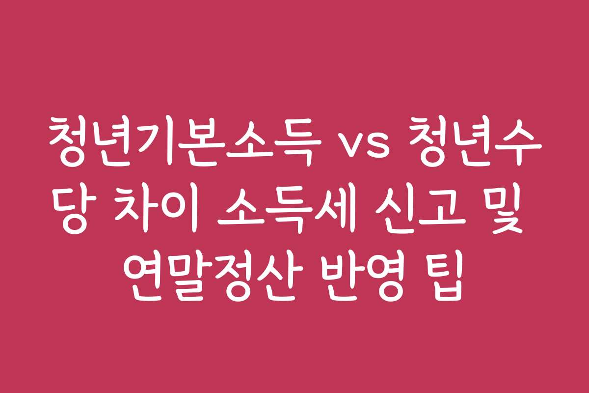 청년기본소득 vs 청년수당 차이 소득세 신고 및 연말정산 반영 팁