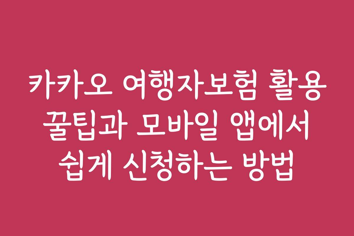 카카오 여행자보험 활용 꿀팁과 모바일 앱에서 쉽게 신청하는 방법