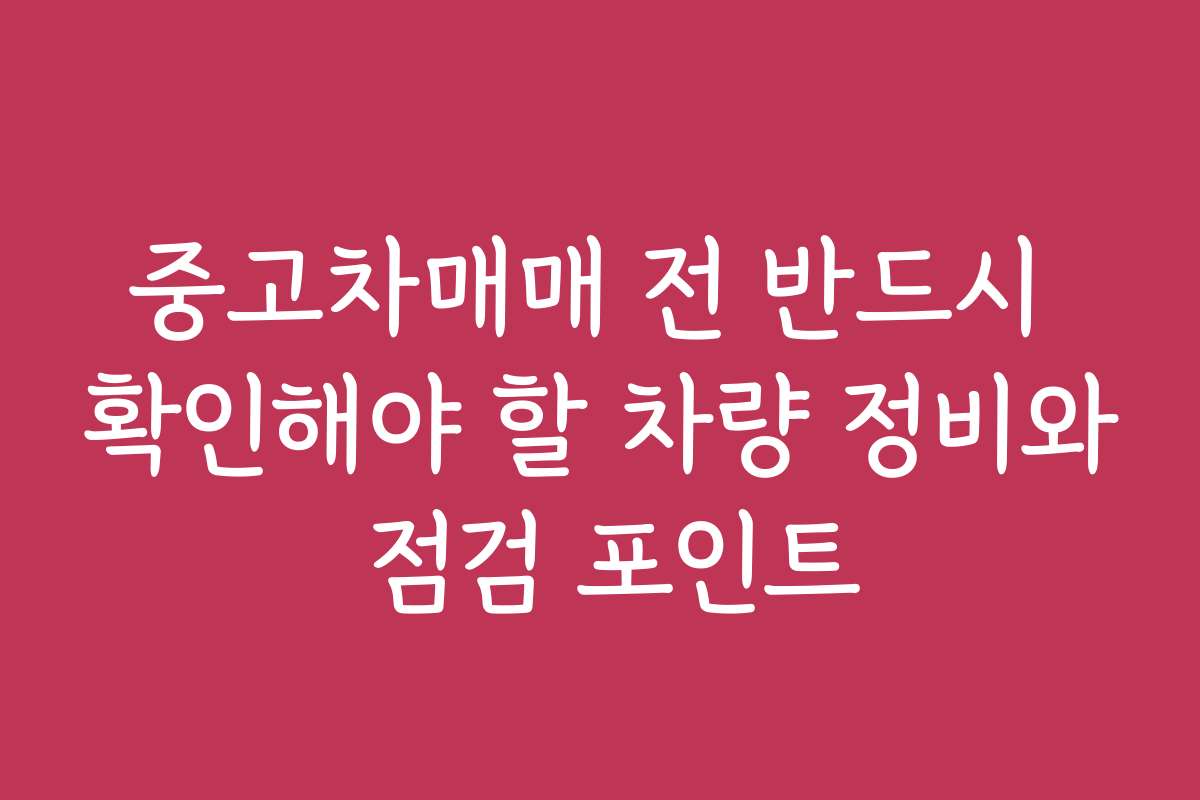 중고차매매 전 반드시 확인해야 할 차량 정비와 점검 포인트