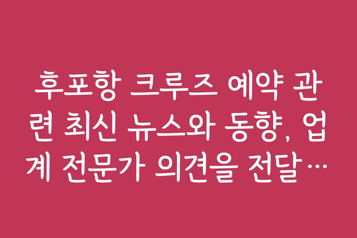 후포항 크루즈 예약 관련 최신 뉴스와 동향, 업계 전문가 의견을 전달합니다