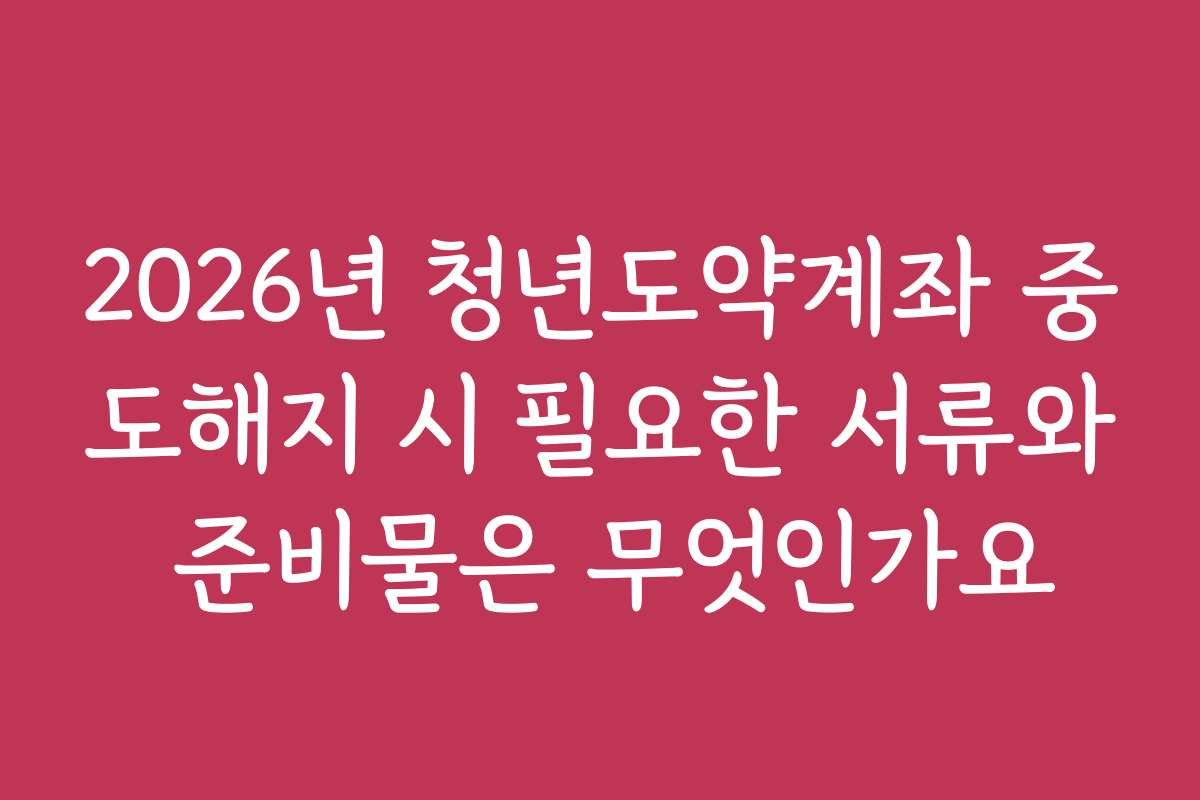 2026년 청년도약계좌 중도해지 시 필요한 서류와 준비물은 무엇인가요