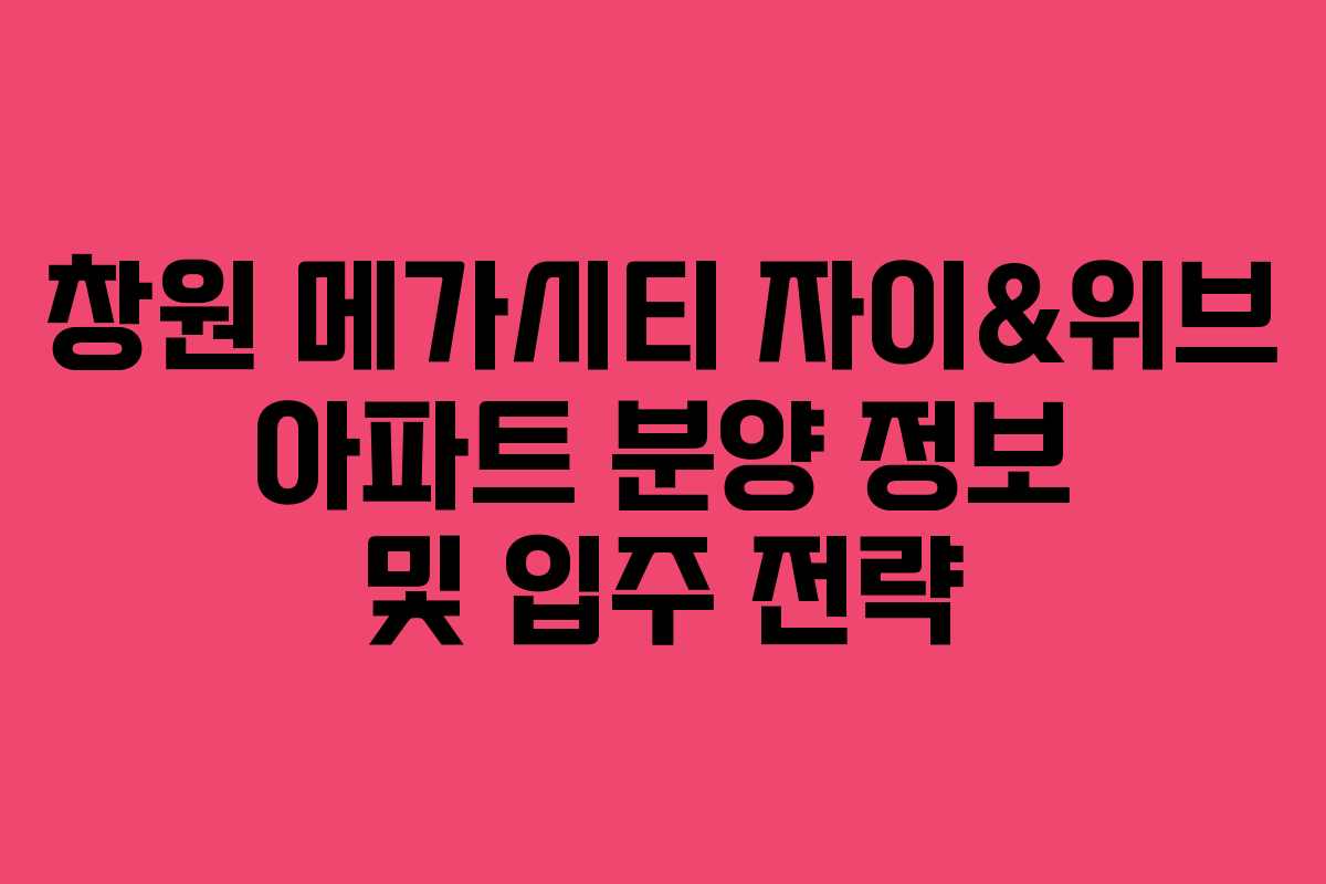 창원 메가시티 자이&위브 아파트 분양 정보 및 입주 전략