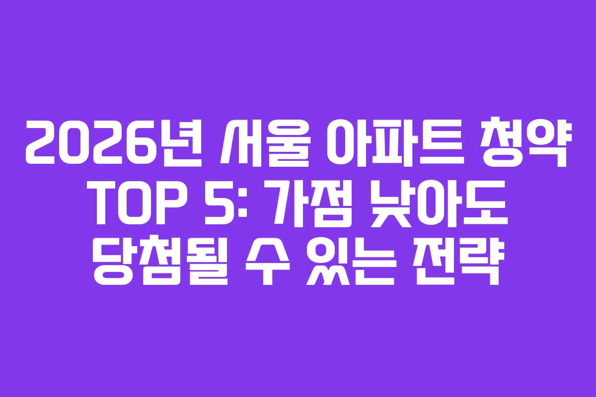 2026년 서울 아파트 청약 TOP 5: 가점 낮아도 당첨될 수 있는 전략
