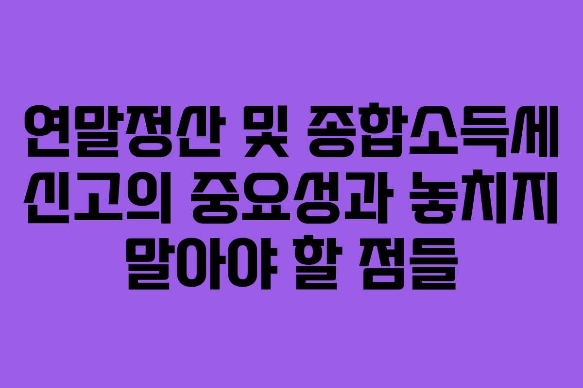 연말정산 및 종합소득세 신고의 중요성과 놓치지 말아야 할 점들