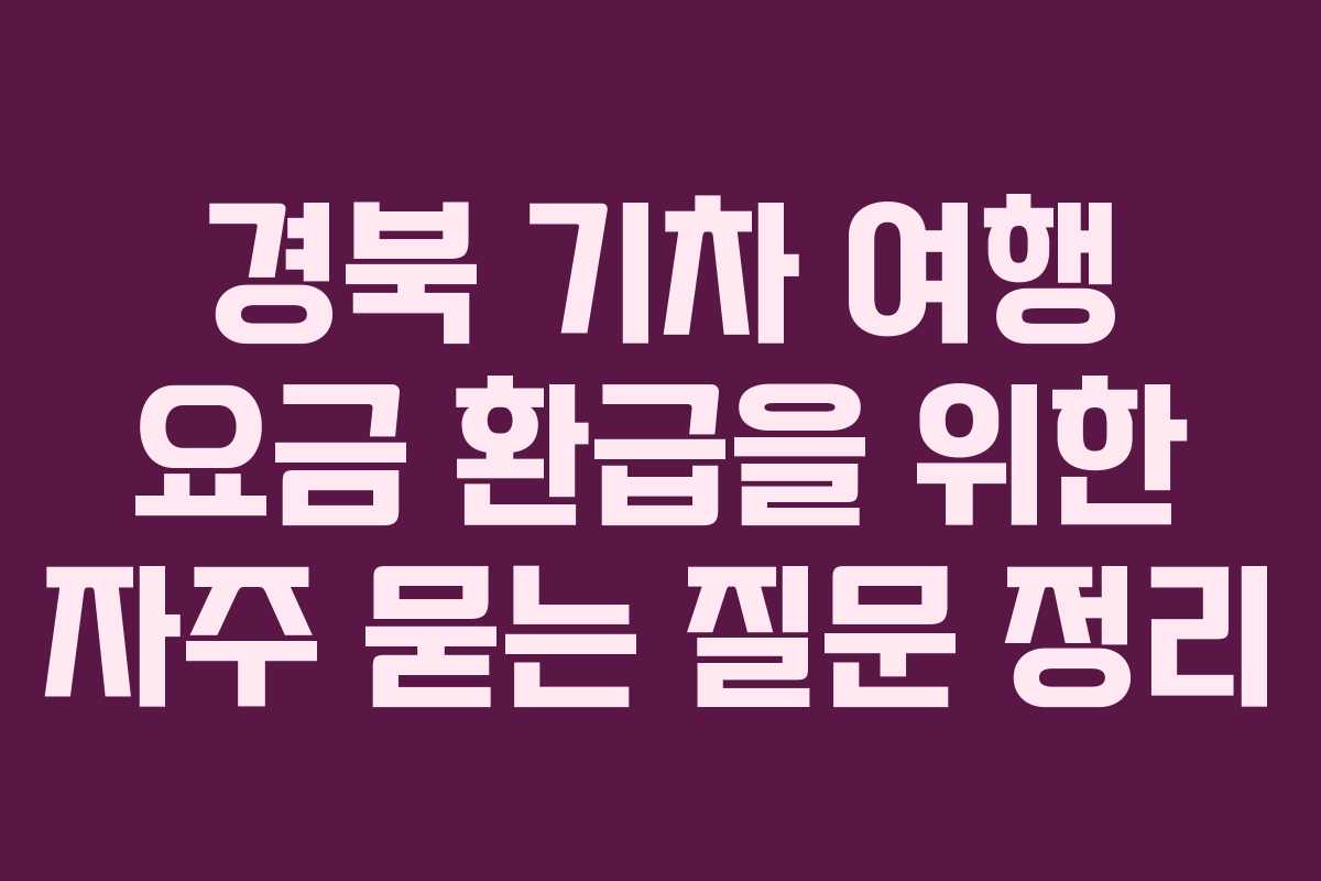 경북 기차 여행 요금 환급을 위한 자주 묻는 질문 정리