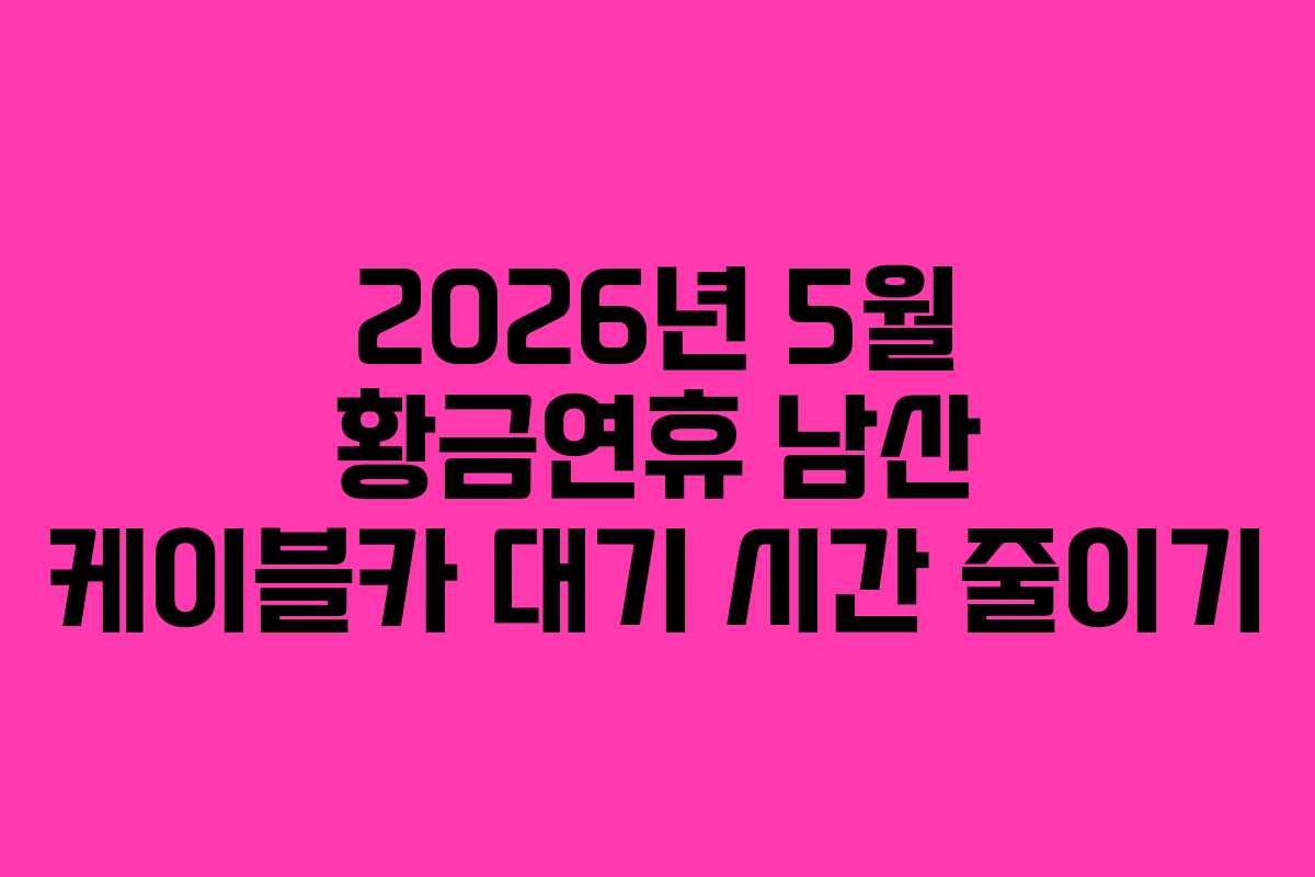 2026년 5월 황금연휴 남산 케이블카 대기 시간 줄이기