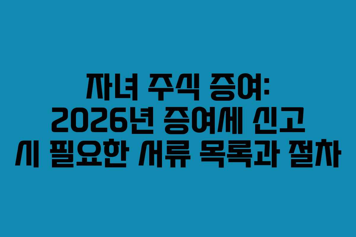 자녀 주식 증여: 2026년 증여세 신고 시 필요한 서류 목록과 절차