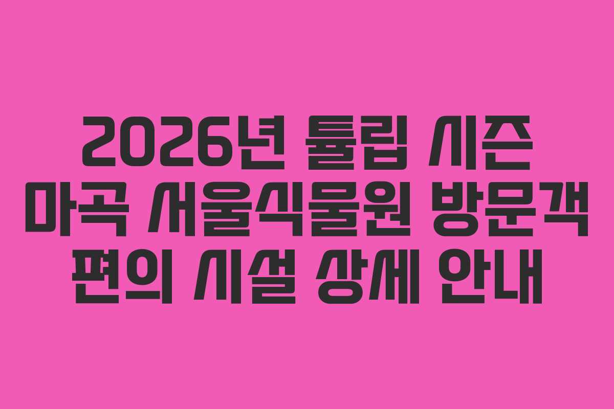 2026년 튤립 시즌 마곡 서울식물원 방문객 편의 시설 상세 안내