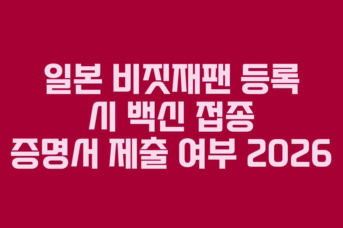 일본 비짓재팬 등록 시 백신 접종 증명서 제출 여부 2026