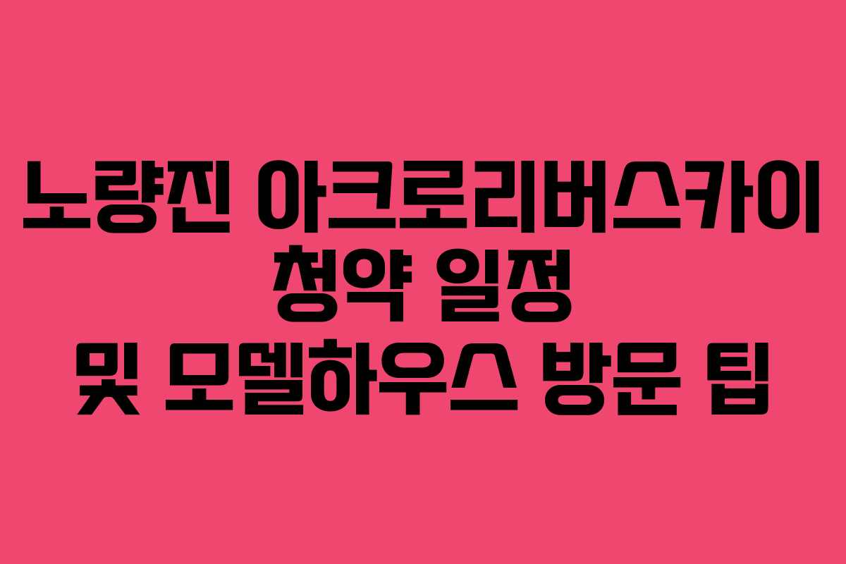노량진-아크로리버스카이-청약-일정-및-모델하우스-방문-팁